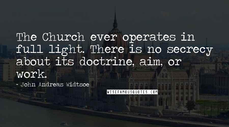 John Andreas Widtsoe Quotes: The Church ever operates in full light. There is no secrecy about its doctrine, aim, or work.