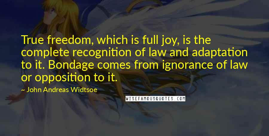 John Andreas Widtsoe Quotes: True freedom, which is full joy, is the complete recognition of law and adaptation to it. Bondage comes from ignorance of law or opposition to it.