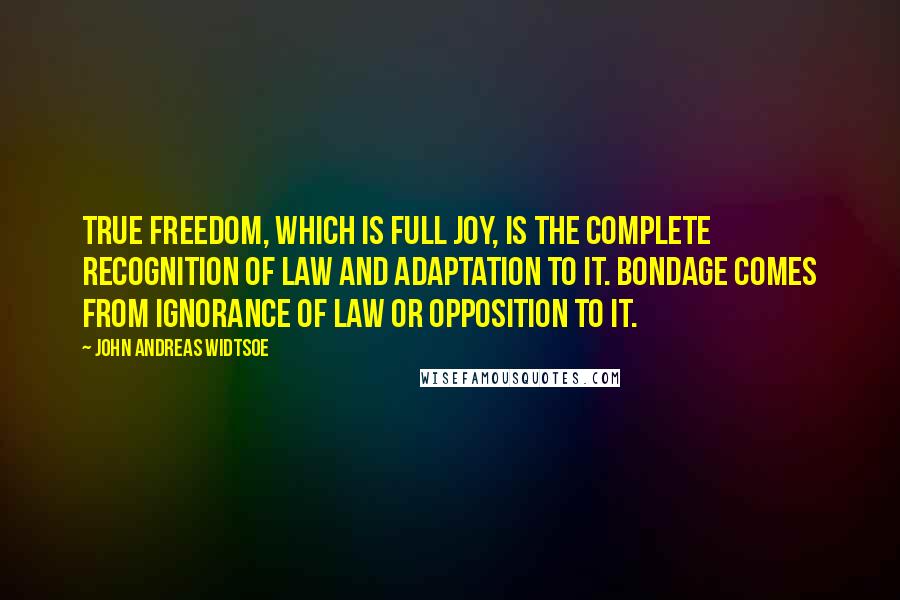 John Andreas Widtsoe Quotes: True freedom, which is full joy, is the complete recognition of law and adaptation to it. Bondage comes from ignorance of law or opposition to it.