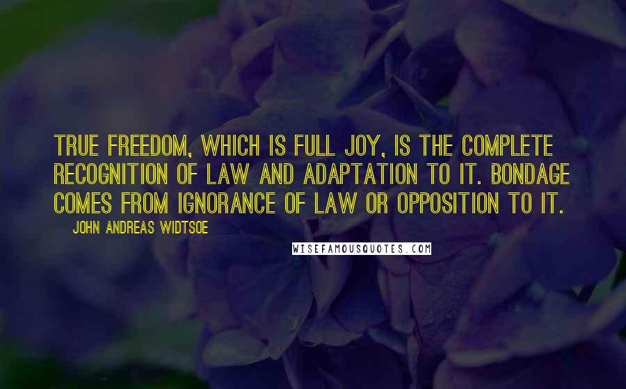 John Andreas Widtsoe Quotes: True freedom, which is full joy, is the complete recognition of law and adaptation to it. Bondage comes from ignorance of law or opposition to it.