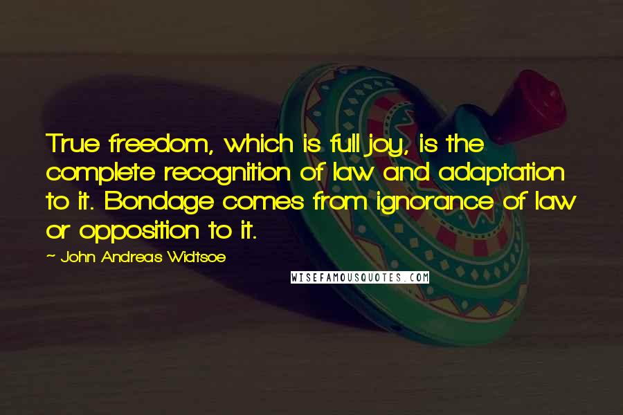 John Andreas Widtsoe Quotes: True freedom, which is full joy, is the complete recognition of law and adaptation to it. Bondage comes from ignorance of law or opposition to it.