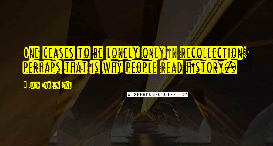 John Andrew Rice Quotes: One ceases to be lonely only in recollection; perhaps that is why people read history.