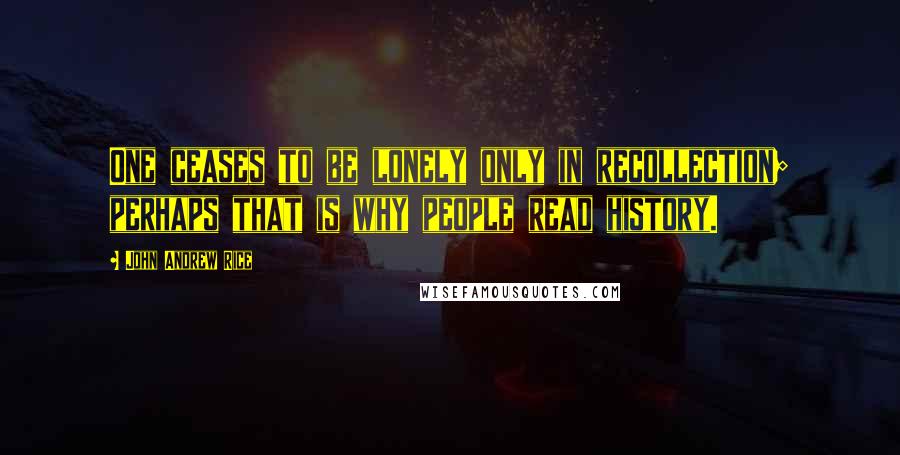 John Andrew Rice Quotes: One ceases to be lonely only in recollection; perhaps that is why people read history.