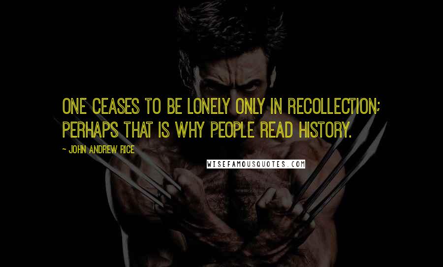 John Andrew Rice Quotes: One ceases to be lonely only in recollection; perhaps that is why people read history.