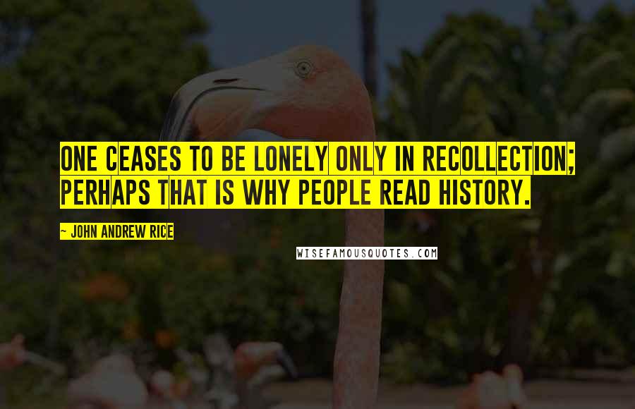 John Andrew Rice Quotes: One ceases to be lonely only in recollection; perhaps that is why people read history.