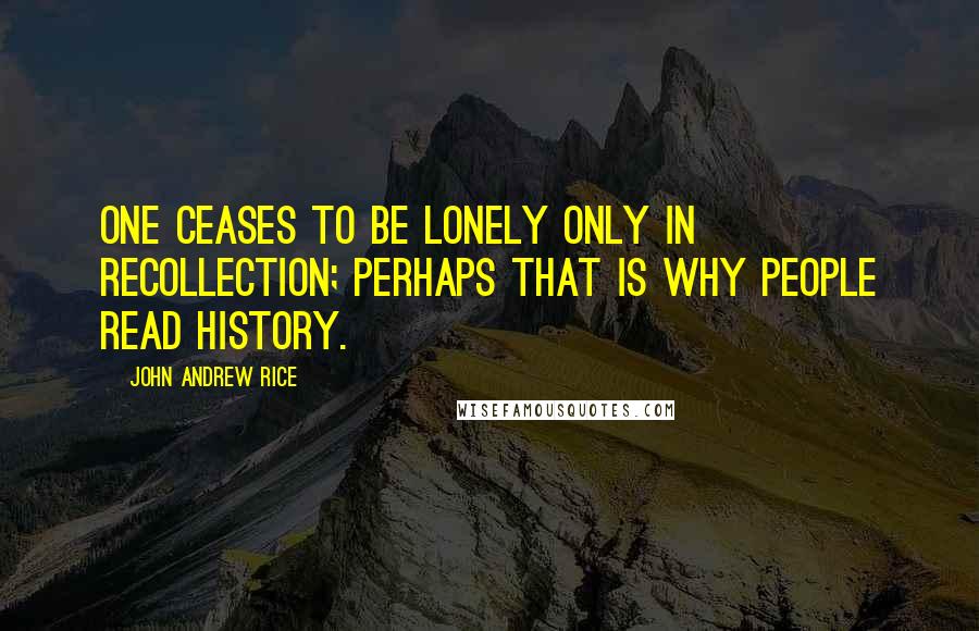 John Andrew Rice Quotes: One ceases to be lonely only in recollection; perhaps that is why people read history.