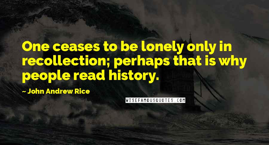 John Andrew Rice Quotes: One ceases to be lonely only in recollection; perhaps that is why people read history.