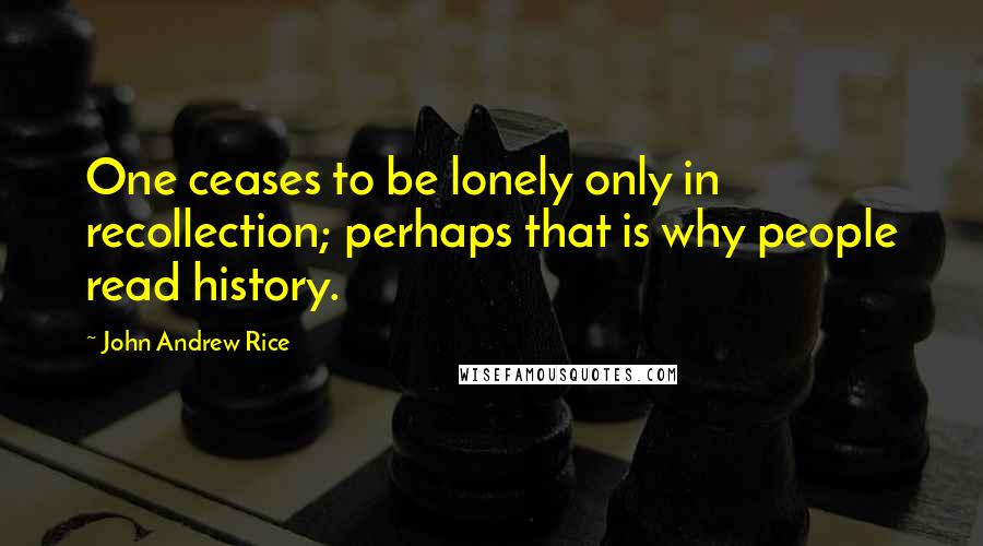 John Andrew Rice Quotes: One ceases to be lonely only in recollection; perhaps that is why people read history.