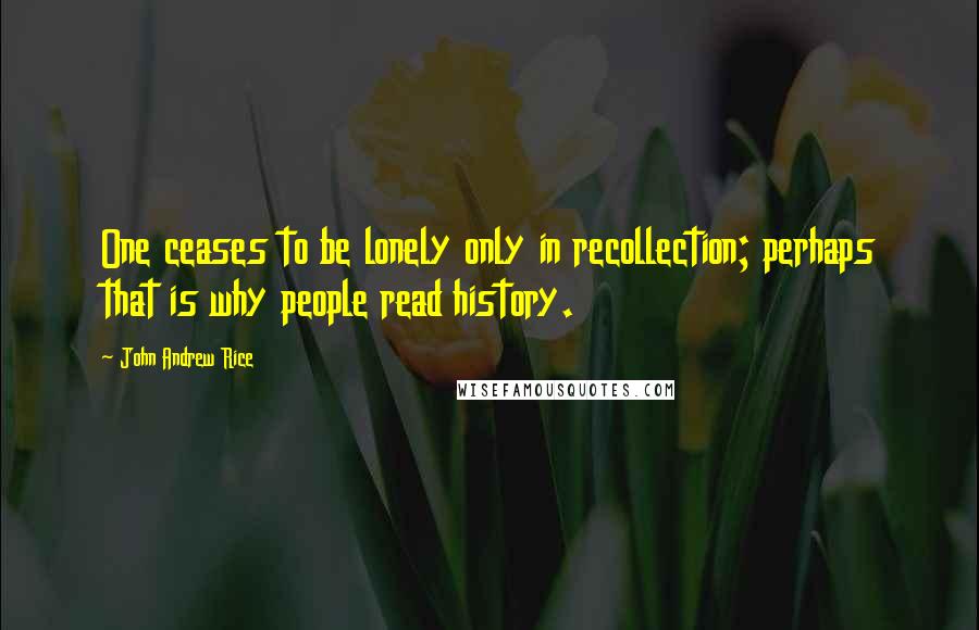 John Andrew Rice Quotes: One ceases to be lonely only in recollection; perhaps that is why people read history.
