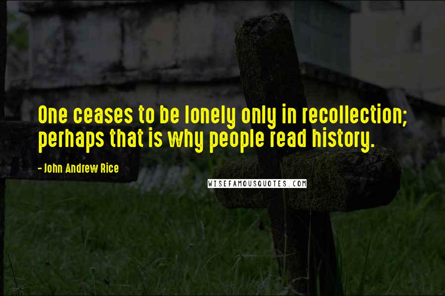 John Andrew Rice Quotes: One ceases to be lonely only in recollection; perhaps that is why people read history.