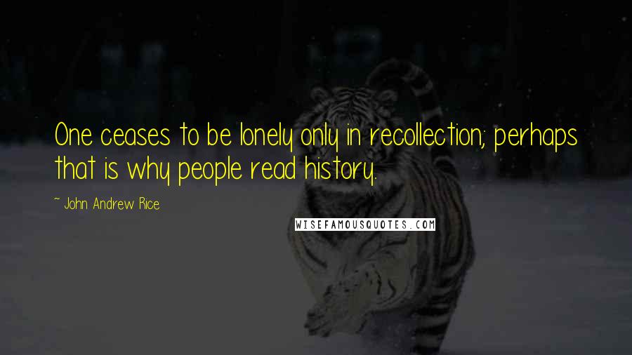 John Andrew Rice Quotes: One ceases to be lonely only in recollection; perhaps that is why people read history.