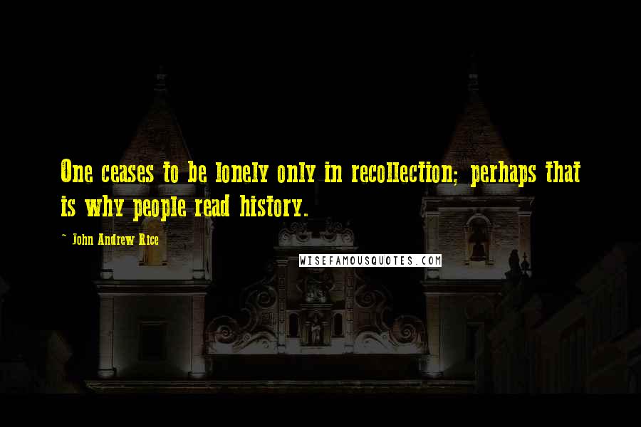 John Andrew Rice Quotes: One ceases to be lonely only in recollection; perhaps that is why people read history.