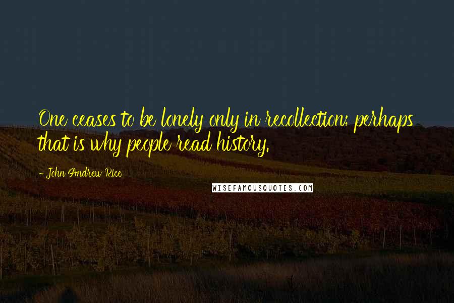 John Andrew Rice Quotes: One ceases to be lonely only in recollection; perhaps that is why people read history.