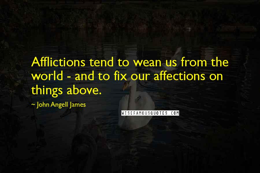 John Angell James Quotes: Afflictions tend to wean us from the world - and to fix our affections on things above.