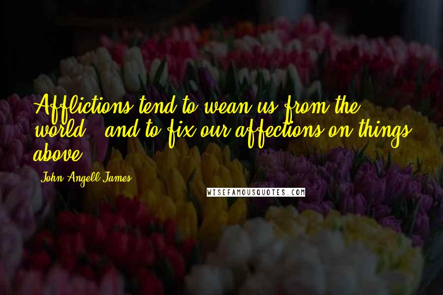 John Angell James Quotes: Afflictions tend to wean us from the world - and to fix our affections on things above.