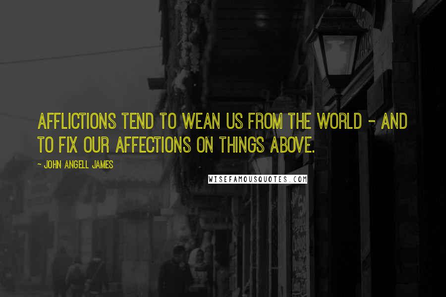 John Angell James Quotes: Afflictions tend to wean us from the world - and to fix our affections on things above.