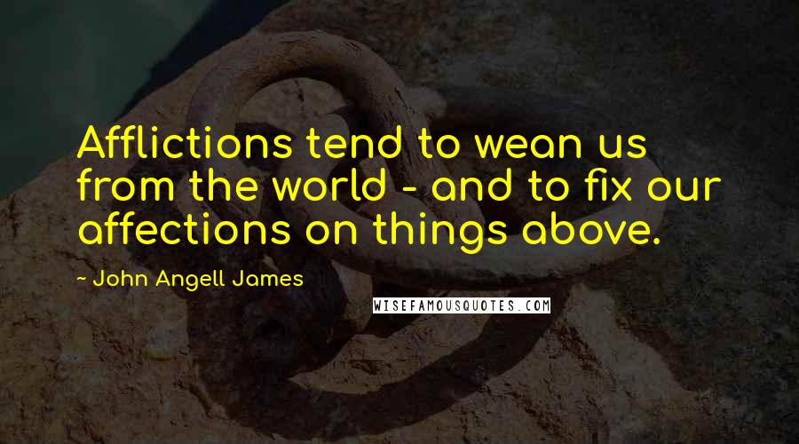John Angell James Quotes: Afflictions tend to wean us from the world - and to fix our affections on things above.