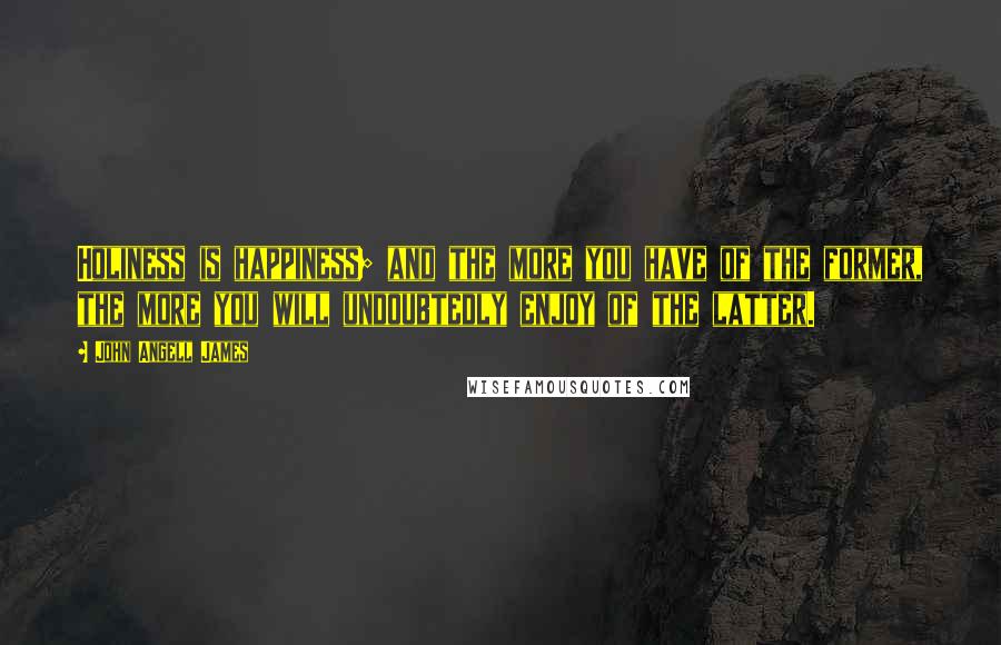 John Angell James Quotes: Holiness is happiness; and the more you have of the former, the more you will undoubtedly enjoy of the latter.