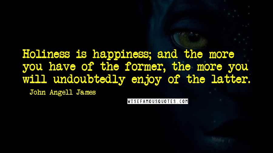 John Angell James Quotes: Holiness is happiness; and the more you have of the former, the more you will undoubtedly enjoy of the latter.