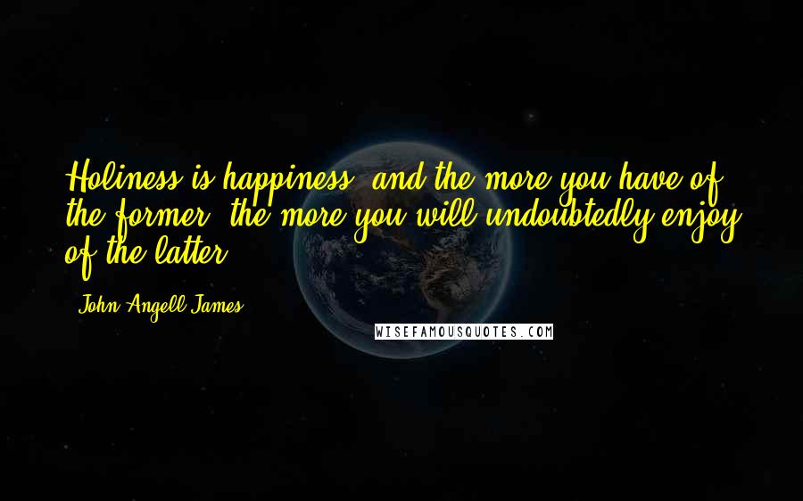 John Angell James Quotes: Holiness is happiness; and the more you have of the former, the more you will undoubtedly enjoy of the latter.