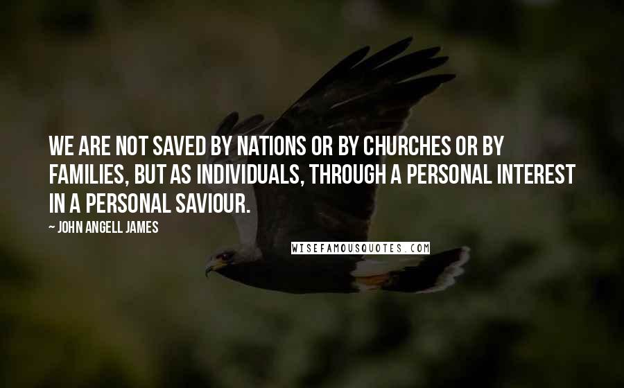 John Angell James Quotes: We are not saved by nations or by churches or by families, but as individuals, through a personal interest in a personal Saviour.