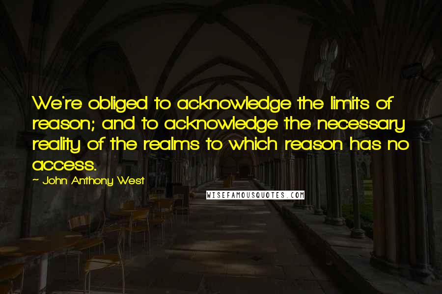 John Anthony West Quotes: We're obliged to acknowledge the limits of reason; and to acknowledge the necessary reality of the realms to which reason has no access.