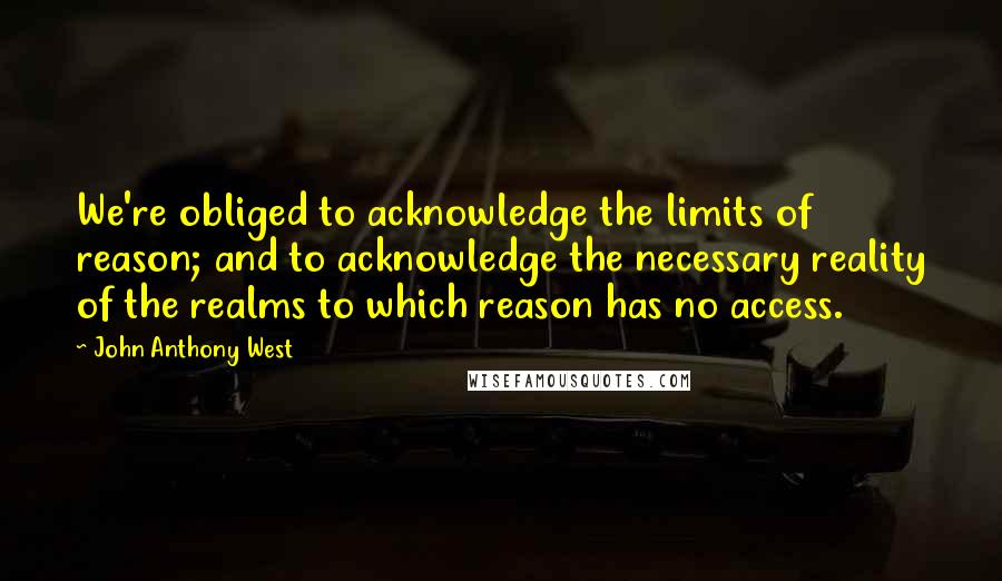 John Anthony West Quotes: We're obliged to acknowledge the limits of reason; and to acknowledge the necessary reality of the realms to which reason has no access.