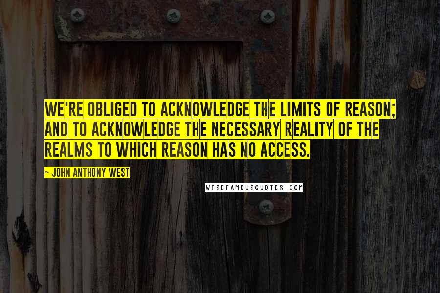 John Anthony West Quotes: We're obliged to acknowledge the limits of reason; and to acknowledge the necessary reality of the realms to which reason has no access.