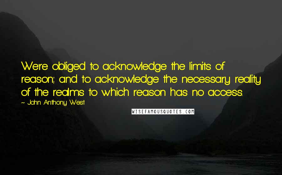 John Anthony West Quotes: We're obliged to acknowledge the limits of reason; and to acknowledge the necessary reality of the realms to which reason has no access.