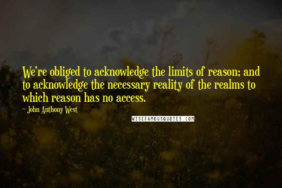 John Anthony West Quotes: We're obliged to acknowledge the limits of reason; and to acknowledge the necessary reality of the realms to which reason has no access.