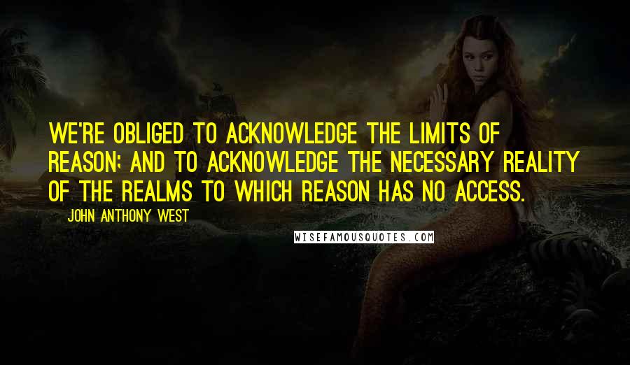 John Anthony West Quotes: We're obliged to acknowledge the limits of reason; and to acknowledge the necessary reality of the realms to which reason has no access.