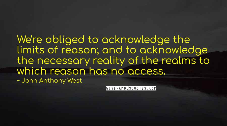 John Anthony West Quotes: We're obliged to acknowledge the limits of reason; and to acknowledge the necessary reality of the realms to which reason has no access.