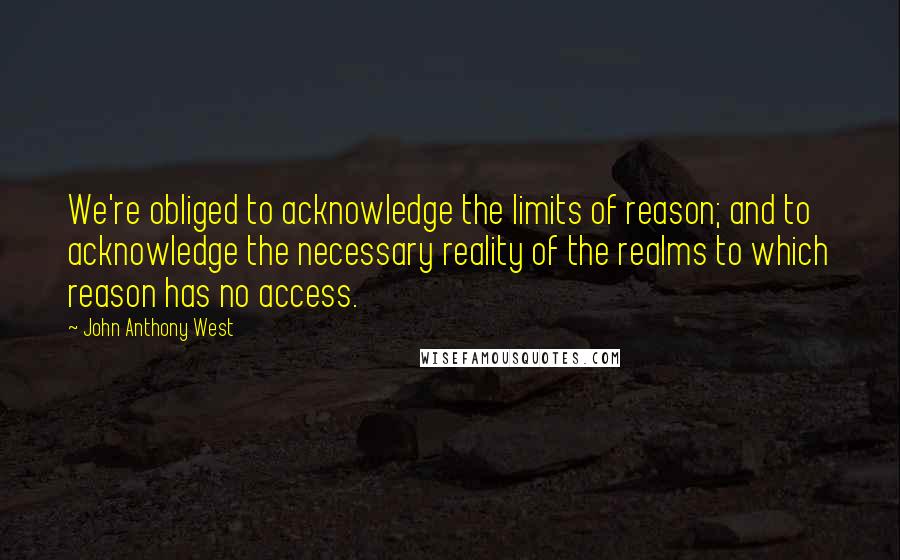 John Anthony West Quotes: We're obliged to acknowledge the limits of reason; and to acknowledge the necessary reality of the realms to which reason has no access.