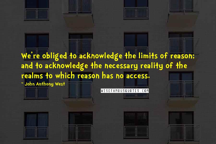 John Anthony West Quotes: We're obliged to acknowledge the limits of reason; and to acknowledge the necessary reality of the realms to which reason has no access.