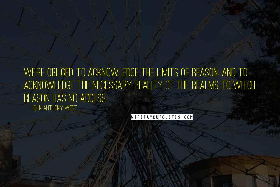 John Anthony West Quotes: We're obliged to acknowledge the limits of reason; and to acknowledge the necessary reality of the realms to which reason has no access.