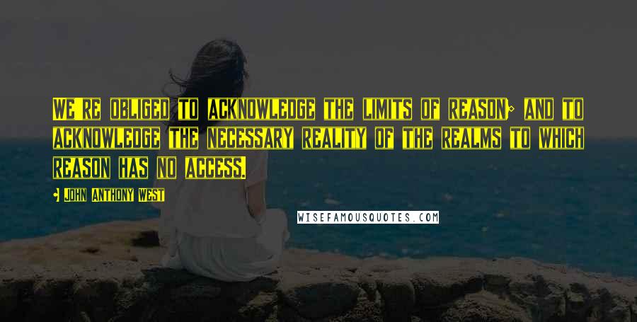 John Anthony West Quotes: We're obliged to acknowledge the limits of reason; and to acknowledge the necessary reality of the realms to which reason has no access.