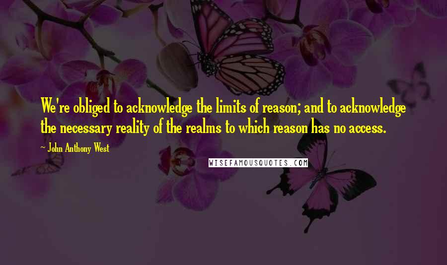 John Anthony West Quotes: We're obliged to acknowledge the limits of reason; and to acknowledge the necessary reality of the realms to which reason has no access.