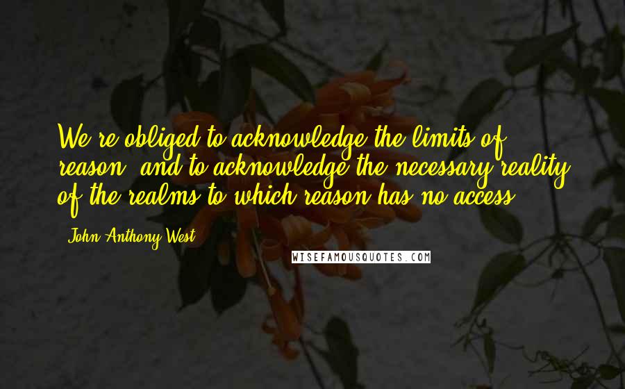 John Anthony West Quotes: We're obliged to acknowledge the limits of reason; and to acknowledge the necessary reality of the realms to which reason has no access.