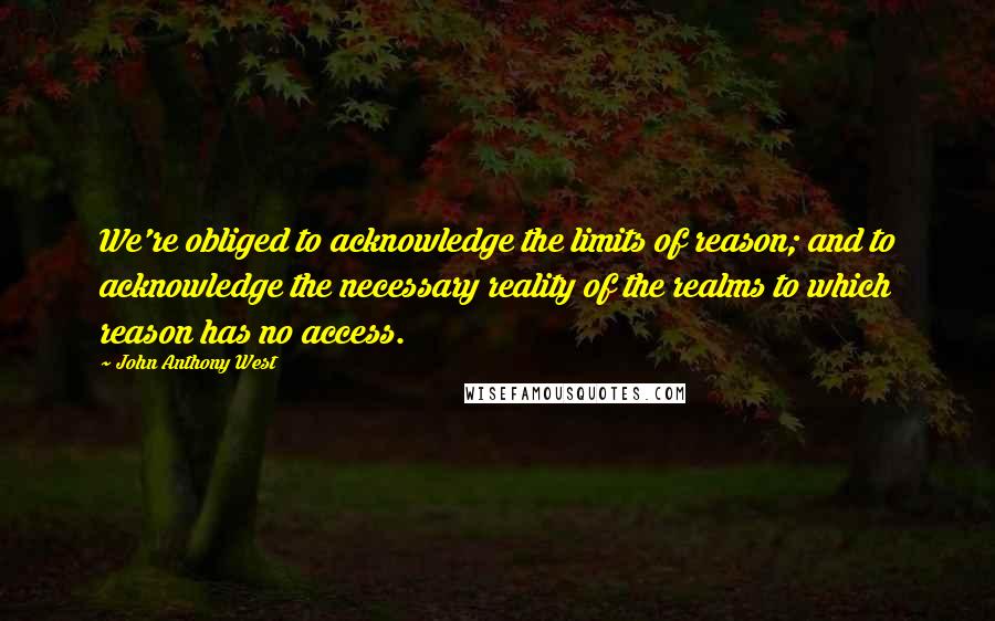 John Anthony West Quotes: We're obliged to acknowledge the limits of reason; and to acknowledge the necessary reality of the realms to which reason has no access.