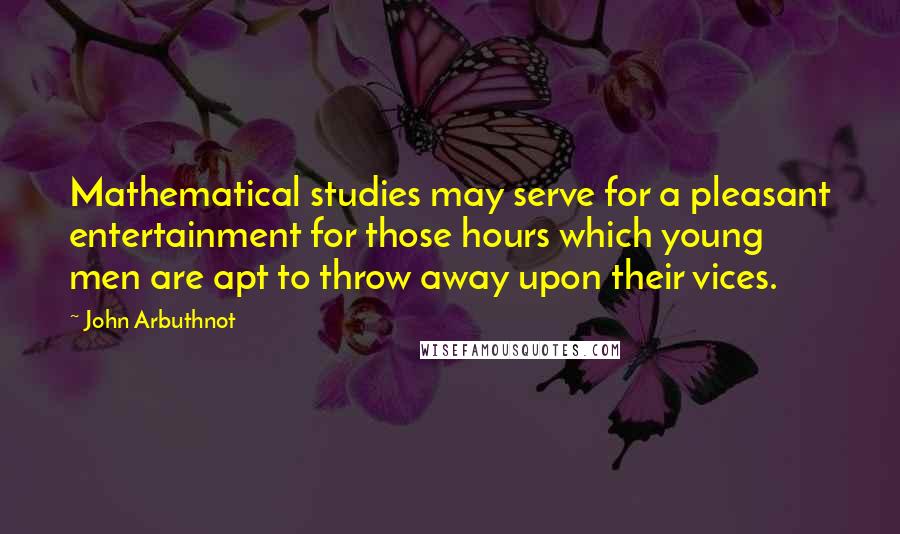 John Arbuthnot Quotes: Mathematical studies may serve for a pleasant entertainment for those hours which young men are apt to throw away upon their vices.