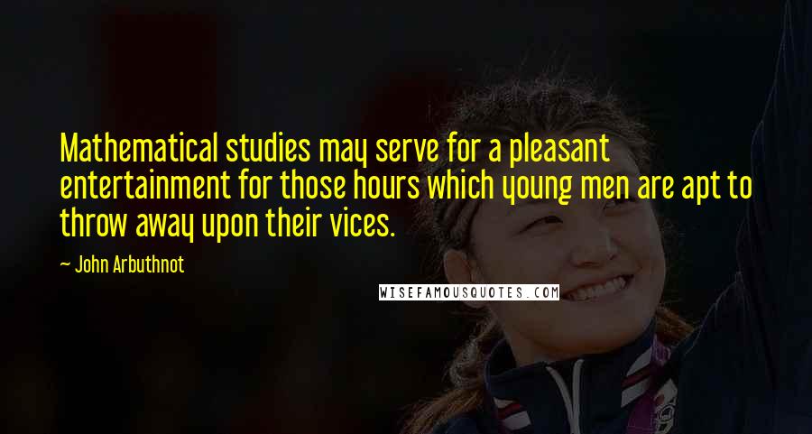 John Arbuthnot Quotes: Mathematical studies may serve for a pleasant entertainment for those hours which young men are apt to throw away upon their vices.