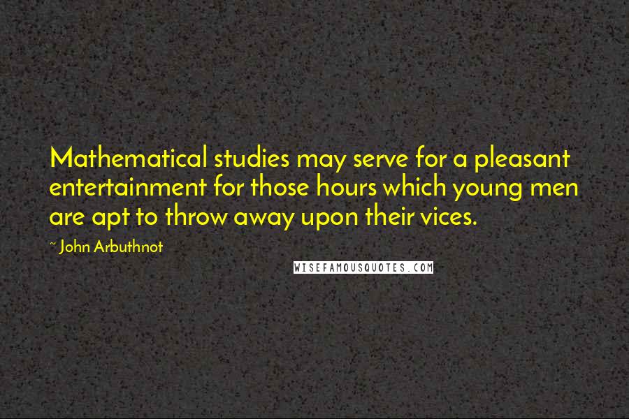 John Arbuthnot Quotes: Mathematical studies may serve for a pleasant entertainment for those hours which young men are apt to throw away upon their vices.