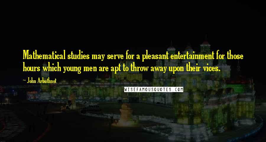 John Arbuthnot Quotes: Mathematical studies may serve for a pleasant entertainment for those hours which young men are apt to throw away upon their vices.