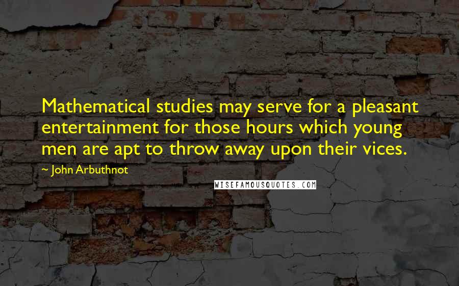 John Arbuthnot Quotes: Mathematical studies may serve for a pleasant entertainment for those hours which young men are apt to throw away upon their vices.