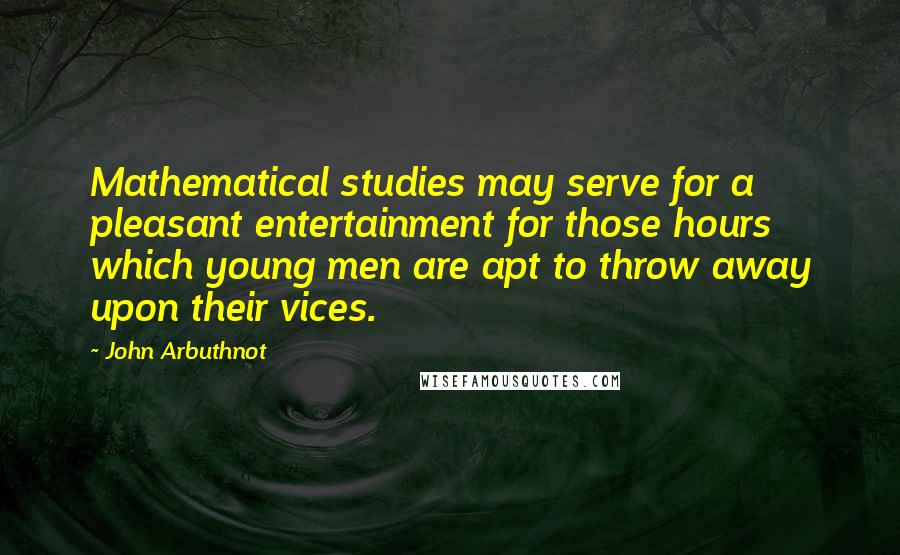 John Arbuthnot Quotes: Mathematical studies may serve for a pleasant entertainment for those hours which young men are apt to throw away upon their vices.