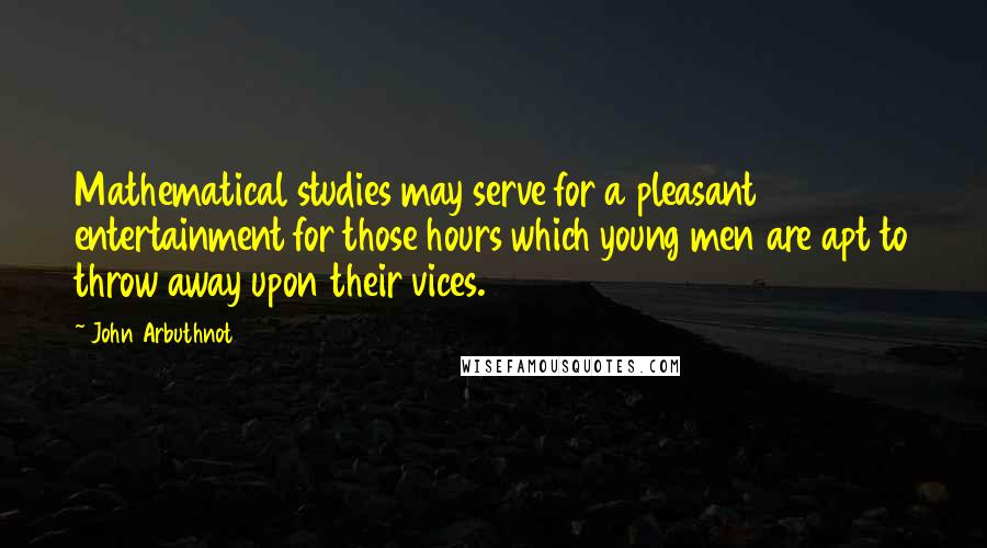 John Arbuthnot Quotes: Mathematical studies may serve for a pleasant entertainment for those hours which young men are apt to throw away upon their vices.