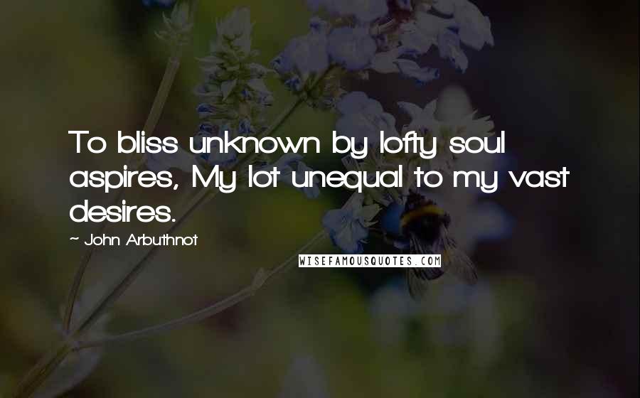John Arbuthnot Quotes: To bliss unknown by lofty soul aspires, My lot unequal to my vast desires.