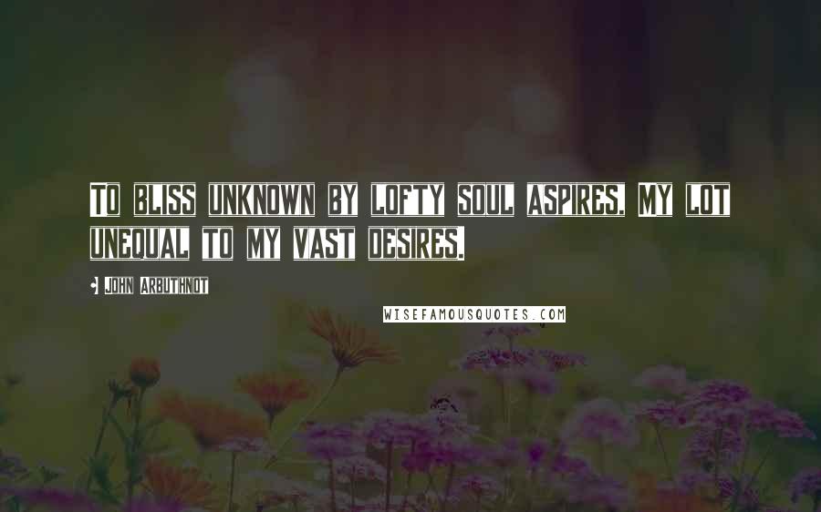 John Arbuthnot Quotes: To bliss unknown by lofty soul aspires, My lot unequal to my vast desires.