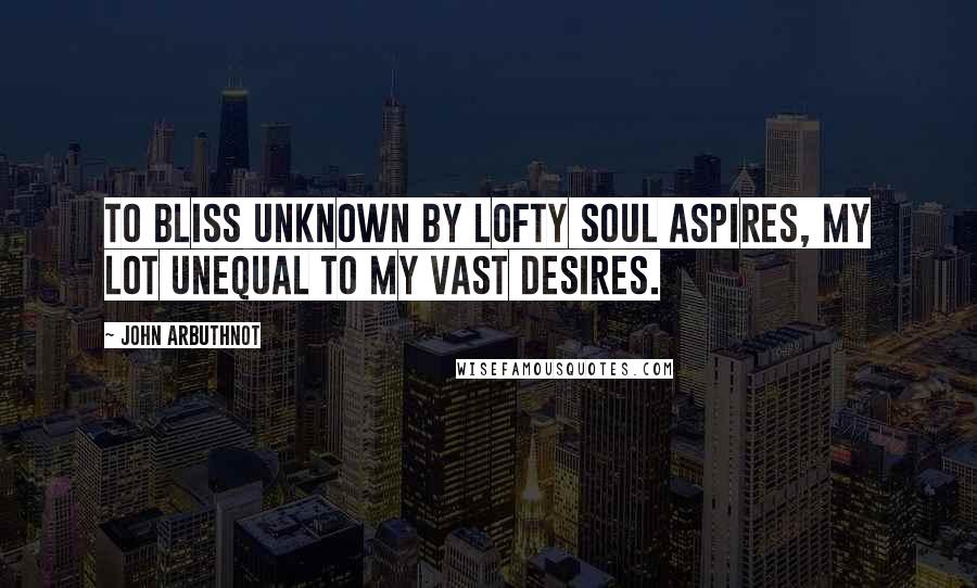 John Arbuthnot Quotes: To bliss unknown by lofty soul aspires, My lot unequal to my vast desires.