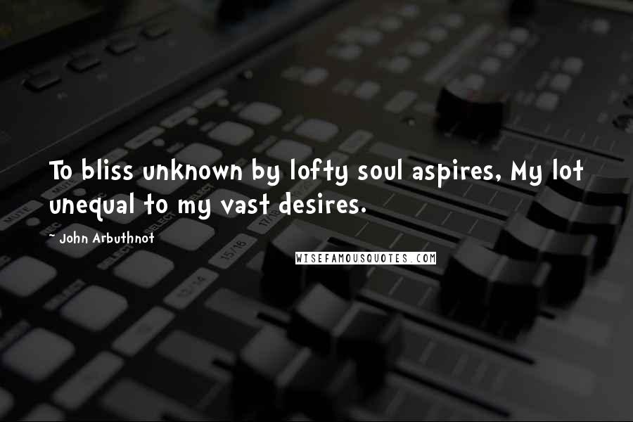 John Arbuthnot Quotes: To bliss unknown by lofty soul aspires, My lot unequal to my vast desires.